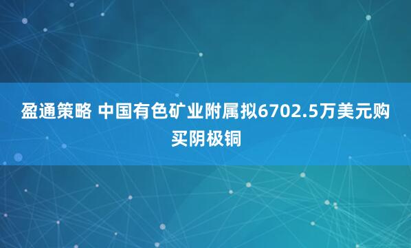 盈通策略 中国有色矿业附属拟6702.5万美元购买阴极铜