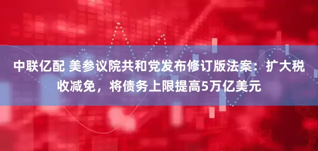 中联亿配 美参议院共和党发布修订版法案：扩大税收减免，将债务上限提高5万亿美元