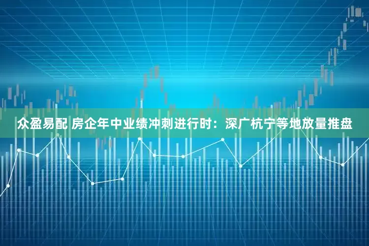 众盈易配 房企年中业绩冲刺进行时：深广杭宁等地放量推盘