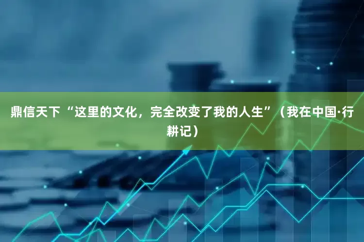 鼎信天下 “这里的文化，完全改变了我的人生”（我在中国·行耕记）