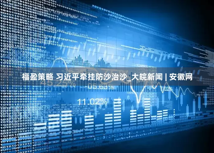 福盈策略 习近平牵挂防沙治沙_大皖新闻 | 安徽网