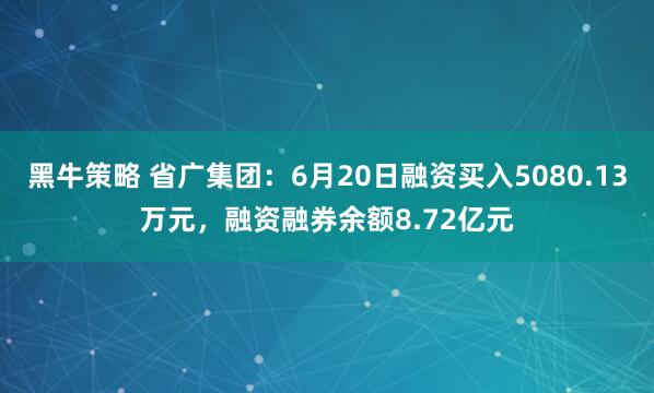 黑牛策略 省广集团：6月20日融资买入5080.13万元，融资融券余额8.72亿元