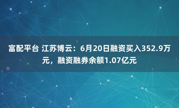 富配平台 江苏博云：6月20日融资买入352.9万元，融资融券余额1.07亿元