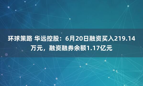 环球策路 华远控股：6月20日融资买入219.14万元，融资融券余额1.17亿元