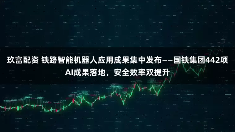 玖富配资 铁路智能机器人应用成果集中发布——国铁集团442项AI成果落地，安全效率双提升