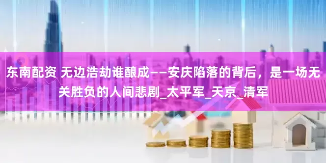 东南配资 无边浩劫谁酿成——安庆陷落的背后，是一场无关胜负的人间悲剧_太平军_天京_清军