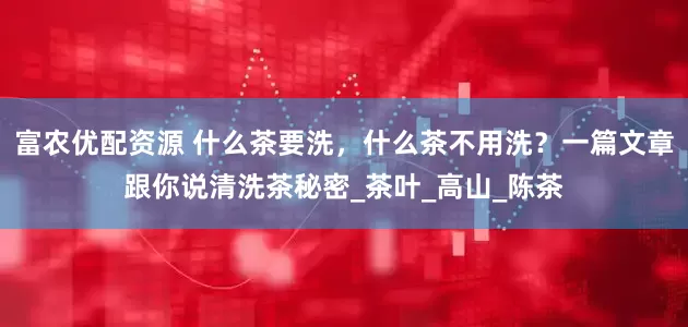 富农优配资源 什么茶要洗，什么茶不用洗？一篇文章跟你说清洗茶秘密_茶叶_高山_陈茶