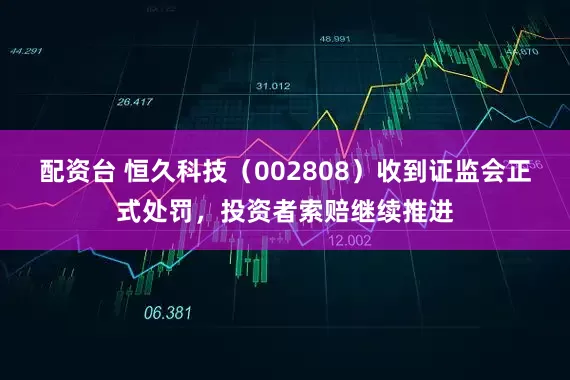 配资台 恒久科技（002808）收到证监会正式处罚，投资者索赔继续推进