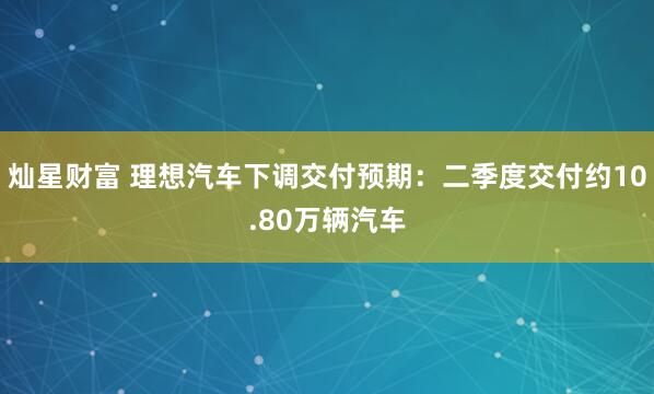 灿星财富 理想汽车下调交付预期：二季度交付约10.80万辆汽车