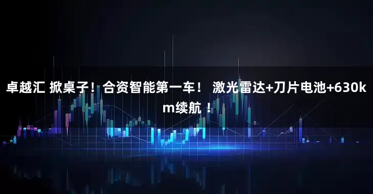卓越汇 掀桌子！合资智能第一车！ 激光雷达+刀片电池+630km续航 ！