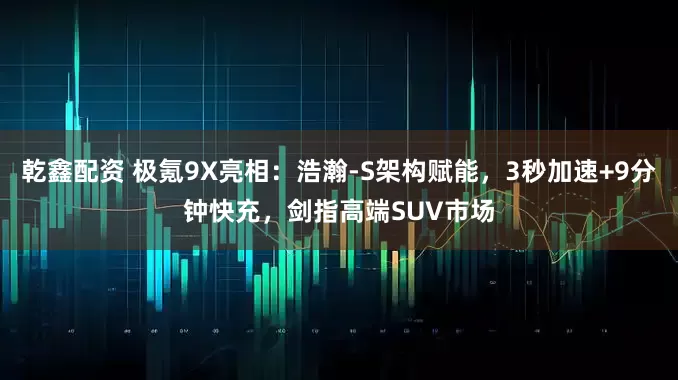 乾鑫配资 极氪9X亮相：浩瀚-S架构赋能，3秒加速+9分钟快充，剑指高端SUV市场