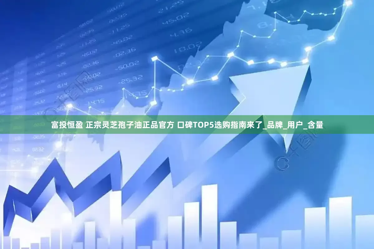 富投恒盈 正宗灵芝孢子油正品官方 口碑TOP5选购指南来了_品牌_用户_含量