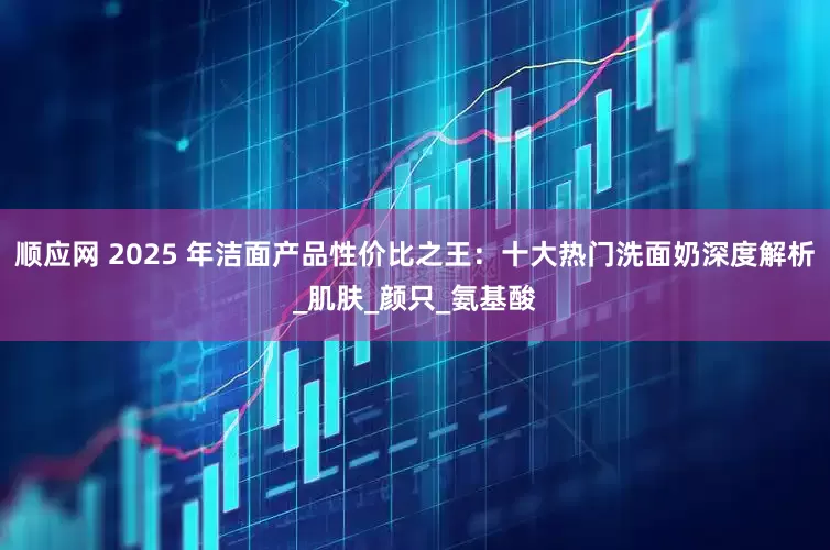 顺应网 2025 年洁面产品性价比之王：十大热门洗面奶深度解析_肌肤_颜只_氨基酸