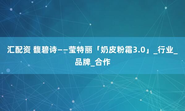 汇配资 馥碧诗——莹特丽「奶皮粉霜3.0」_行业_品牌_合作