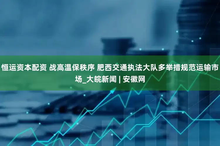 恒运资本配资 战高温保秩序 肥西交通执法大队多举措规范运输市场_大皖新闻 | 安徽网