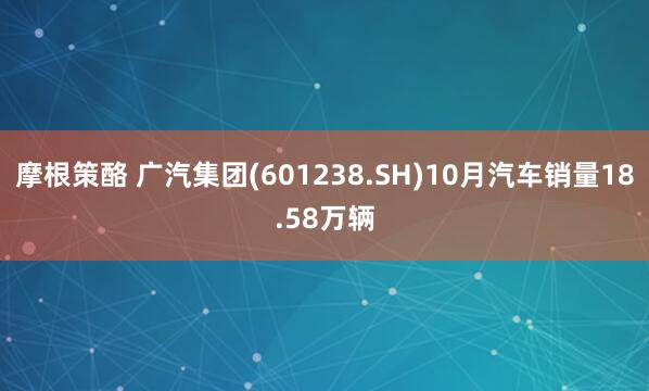 摩根策酪 广汽集团(601238.SH)10月汽车销量18.58万辆