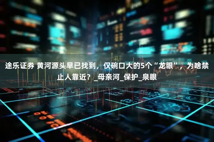 途乐证券 黄河源头早已找到，仅碗口大的5个“龙眼”，为啥禁止人靠近？_母亲河_保护_泉眼