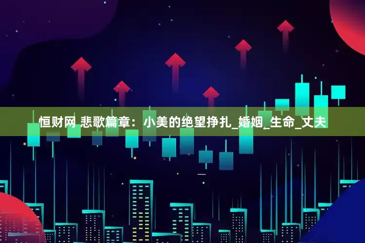 恒财网 悲歌篇章：小美的绝望挣扎_婚姻_生命_丈夫