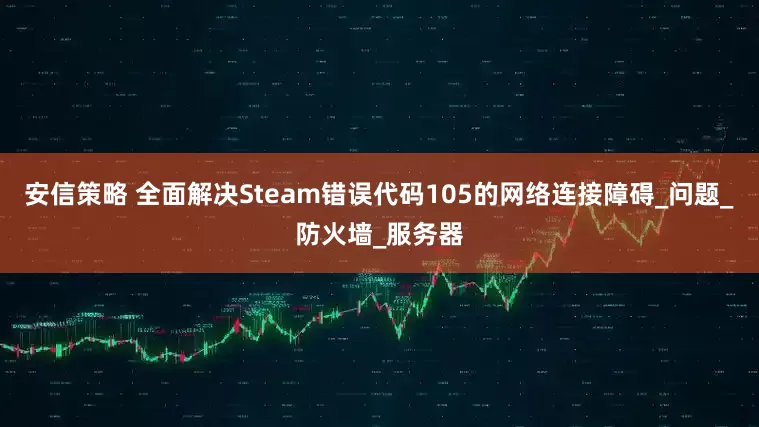 安信策略 全面解决Steam错误代码105的网络连接障碍_问题_防火墙_服务器