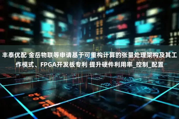 丰泰优配 金岳物联等申请基于可重构计算的张量处理架构及其工作模式、FPGA开发板专利 提升硬件利用率_控制_配置