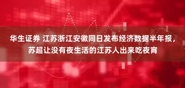 华生证券 江苏浙江安徽同日发布经济数据半年报，苏超让没有夜生活的江苏人出来吃夜宵