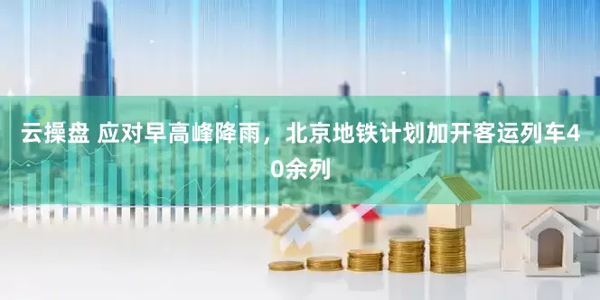 云操盘 应对早高峰降雨，北京地铁计划加开客运列车40余列