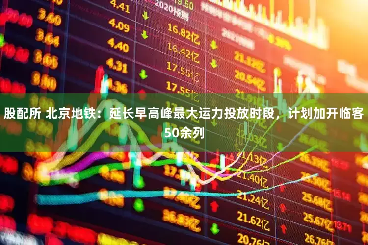 股配所 北京地铁：延长早高峰最大运力投放时段，计划加开临客50余列
