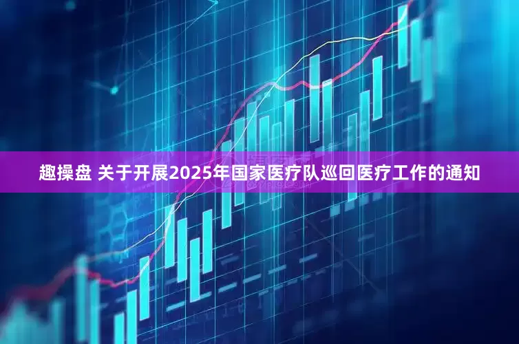 趣操盘 关于开展2025年国家医疗队巡回医疗工作的通知