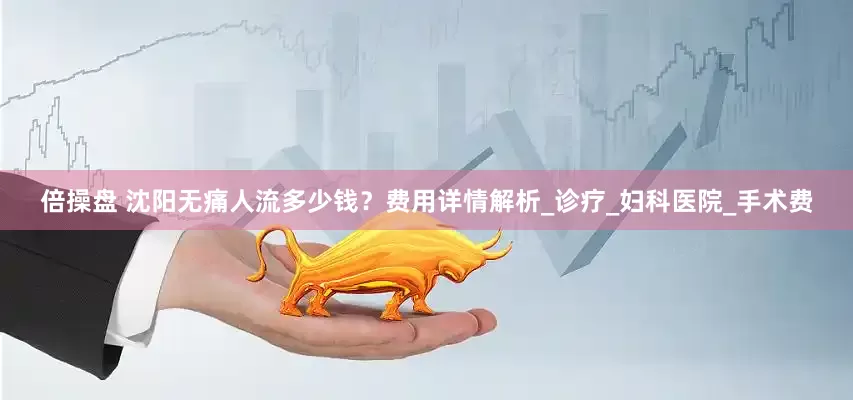 倍操盘 沈阳无痛人流多少钱？费用详情解析_诊疗_妇科医院_手术费