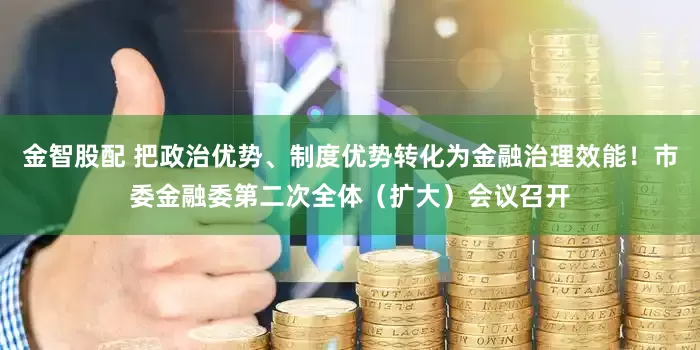 金智股配 把政治优势、制度优势转化为金融治理效能！市委金融委第二次全体（扩大）会议召开
