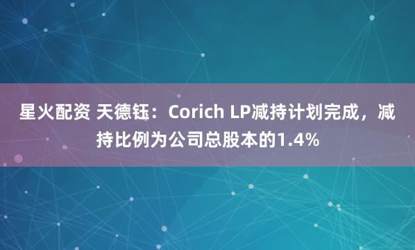星火配资 天德钰：Corich LP减持计划完成，减持比例为公司总股本的1.4%