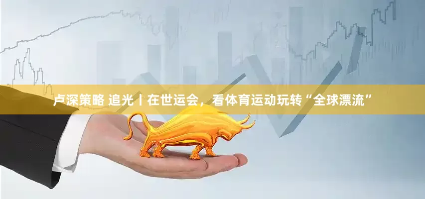 卢深策略 追光丨在世运会，看体育运动玩转“全球漂流”