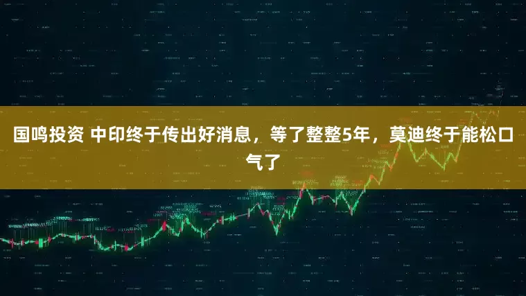 国鸣投资 中印终于传出好消息，等了整整5年，莫迪终于能松口气了