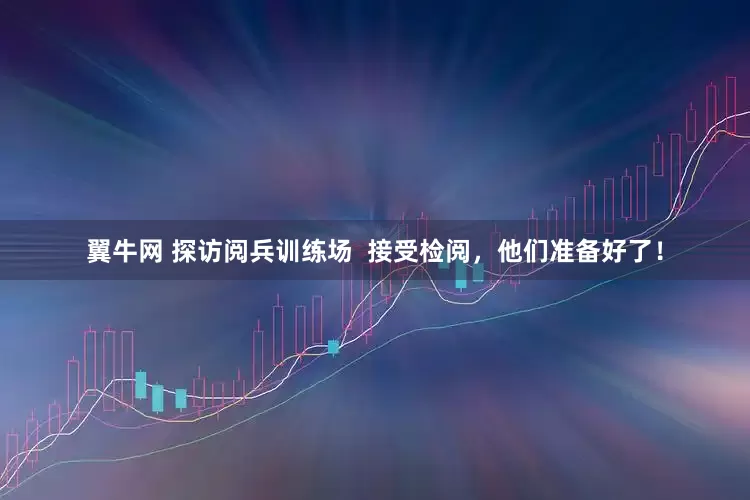 翼牛网 探访阅兵训练场  接受检阅，他们准备好了！