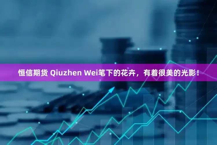 恒信期货 Qiuzhen Wei笔下的花卉，有着很美的光影！
