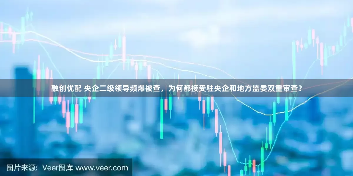 融创优配 央企二级领导频爆被查，为何都接受驻央企和地方监委双重审查？