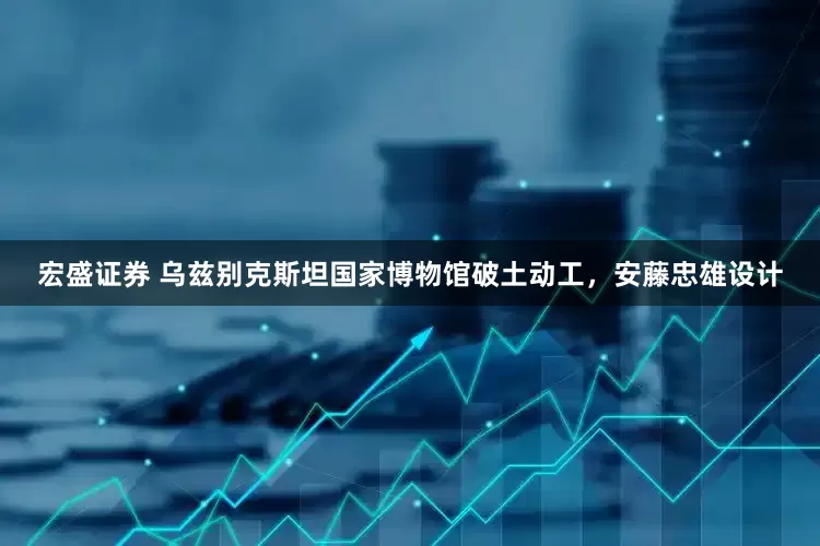宏盛证券 乌兹别克斯坦国家博物馆破土动工，安藤忠雄设计