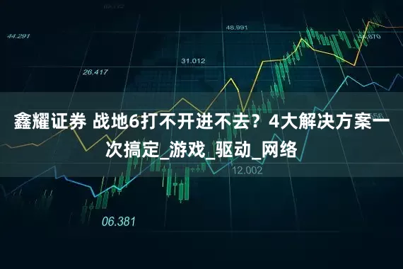 鑫耀证券 战地6打不开进不去？4大解决方案一次搞定_游戏_驱动_网络