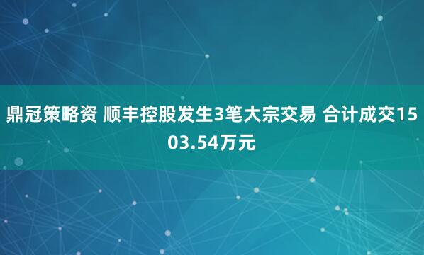 鼎冠策略资 顺丰控股发生3笔大宗交易 合计成交1503.54万元
