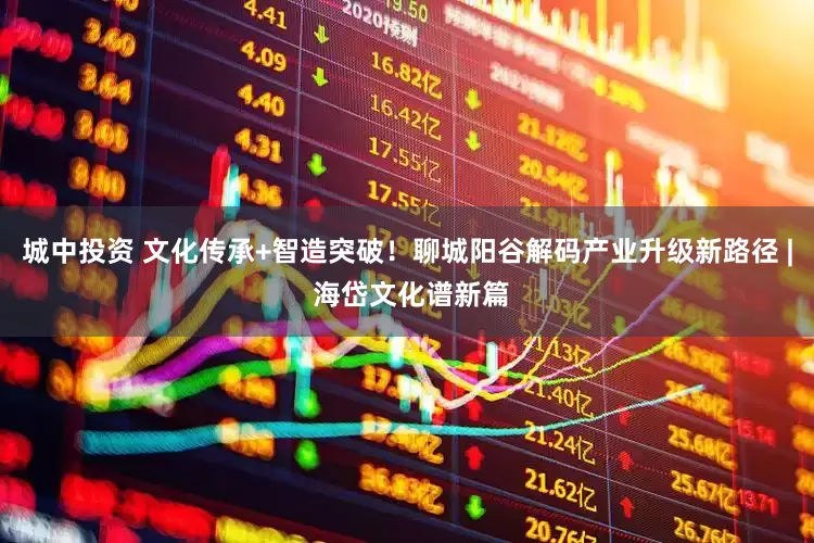 城中投资 文化传承+智造突破！聊城阳谷解码产业升级新路径 | 海岱文化谱新篇