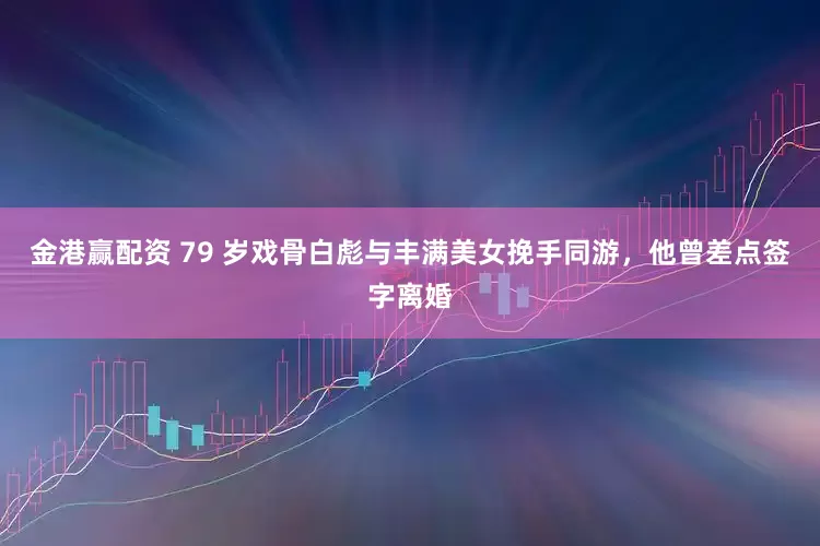 金港赢配资 79 岁戏骨白彪与丰满美女挽手同游，他曾差点签字离婚