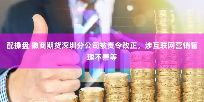配操盘 徽商期货深圳分公司被责令改正，涉互联网营销管理不善等