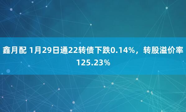 鑫月配 1月29日通22转债下跌0.14%，转股溢价率125.23%