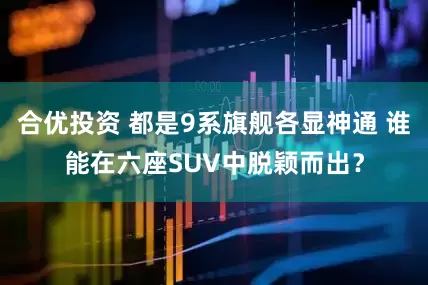 合优投资 都是9系旗舰各显神通 谁能在六座SUV中脱颖而出？