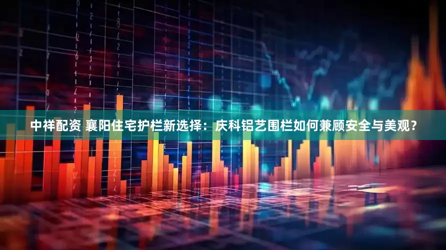 中祥配资 襄阳住宅护栏新选择：庆科铝艺围栏如何兼顾安全与美观？
