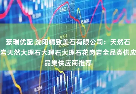 豪瑞优配 沈阳精致美石有限公司：天然石材花岗岩天然大理石大理石大理石花岗岩全品类供应商推荐
