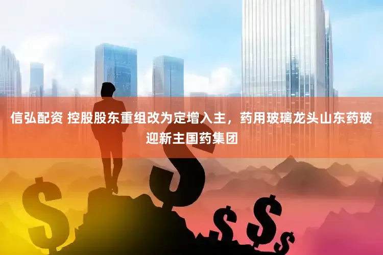 信弘配资 控股股东重组改为定增入主，药用玻璃龙头山东药玻迎新主国药集团
