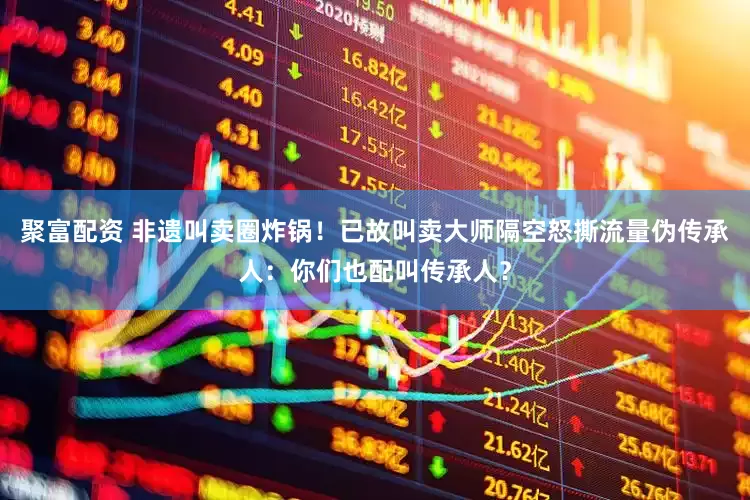 聚富配资 非遗叫卖圈炸锅！已故叫卖大师隔空怒撕流量伪传承人：你们也配叫传承人？