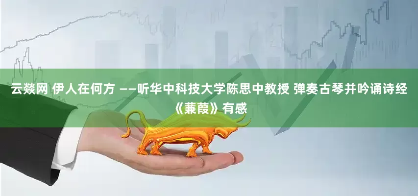 云燚网 伊人在何方 ——听华中科技大学陈思中教授 弹奏古琴并吟诵诗经《蒹葭》有感