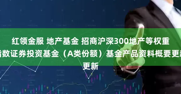 红领金服 地产基金 招商沪深300地产等权重指数证券投资基金（A类份额）基金产品资料概要更新